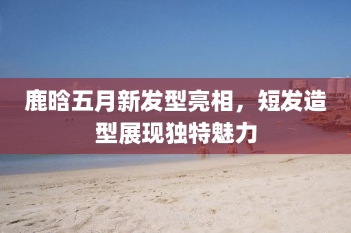 鹿晗五月新發(fā)型亮相，短發(fā)造型展現(xiàn)獨(dú)特魅力