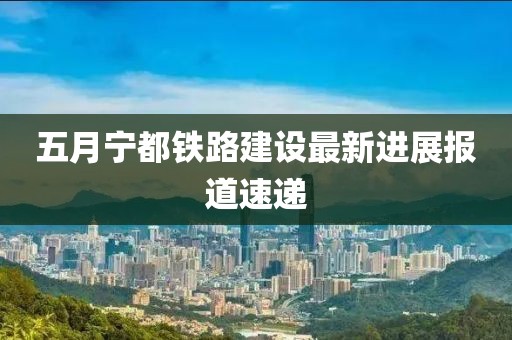 五月寧都鐵路建設(shè)最新進(jìn)展報(bào)道速遞