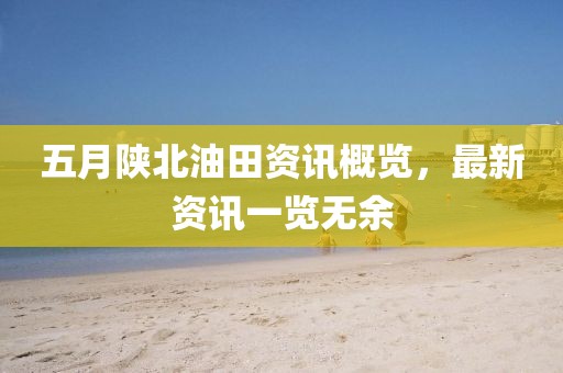 五月陜北油田資訊概覽，最新資訊一覽無余