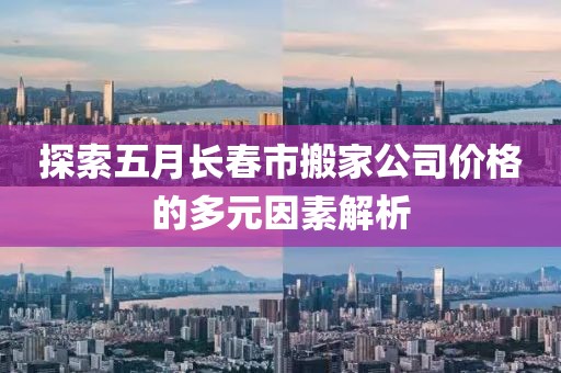 探索五月長春市搬家公司價格的多元因素解析