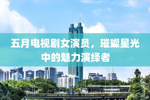 五月電視劇女演員，璀璨星光中的魅力演繹者
