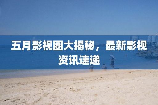 五月影視圈大揭秘，最新影視資訊速遞