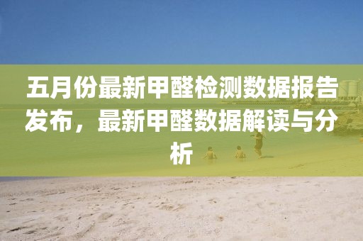 五月份最新甲醛檢測(cè)數(shù)據(jù)報(bào)告發(fā)布，最新甲醛數(shù)據(jù)解讀與分析