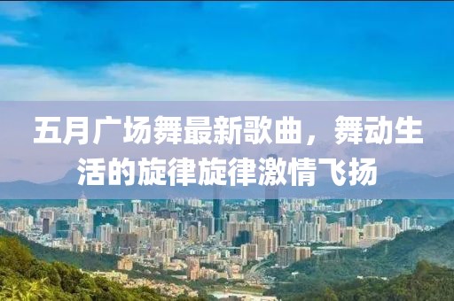五月廣場(chǎng)舞最新歌曲，舞動(dòng)生活的旋律旋律激情飛揚(yáng)