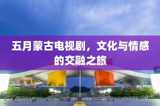 五月蒙古電視劇，文化與情感的交融之旅