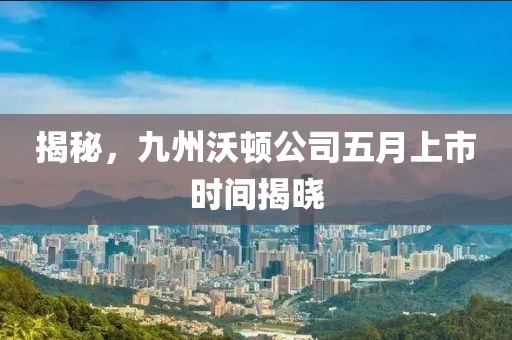 揭秘，九州沃頓公司五月上市時間揭曉