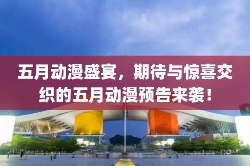 五月動漫盛宴，期待與驚喜交織的五月動漫預告來襲！