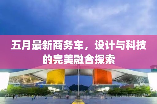 五月最新商務(wù)車，設(shè)計(jì)與科技的完美融合探索