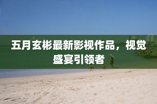 五月玄彬最新影視作品，視覺盛宴引領者
