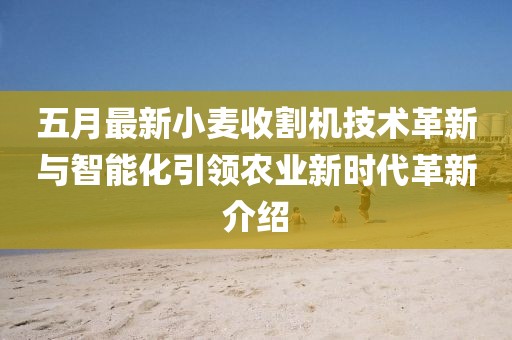 五月最新小麥收割機技術(shù)革新與智能化引領農(nóng)業(yè)新時代革新介紹