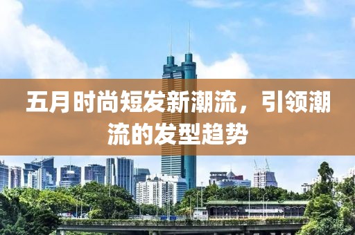 五月時(shí)尚短發(fā)新潮流，引領(lǐng)潮流的發(fā)型趨勢(shì)