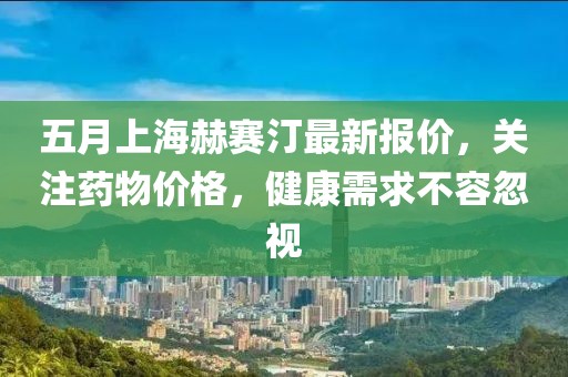 五月上海赫賽汀最新報(bào)價(jià)，關(guān)注藥物價(jià)格，健康需求不容忽視