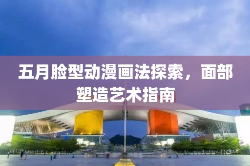 五月臉型動漫畫法探索，面部塑造藝術(shù)指南