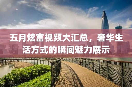 五月炫富視頻大匯總，奢華生活方式的瞬間魅力展示