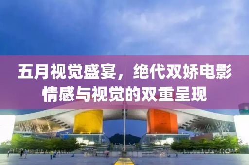 五月視覺盛宴，絕代雙嬌電影情感與視覺的雙重呈現(xiàn)