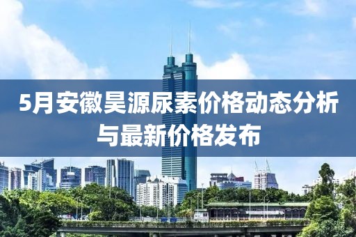5月安徽昊源尿素價格動態(tài)分析與最新價格發(fā)布