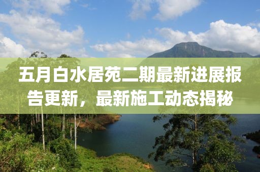 五月白水居苑二期最新進展報告更新，最新施工動態(tài)揭秘
