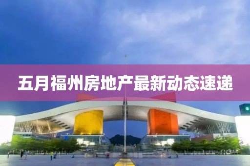 五月福州房地產(chǎn)最新動態(tài)速遞