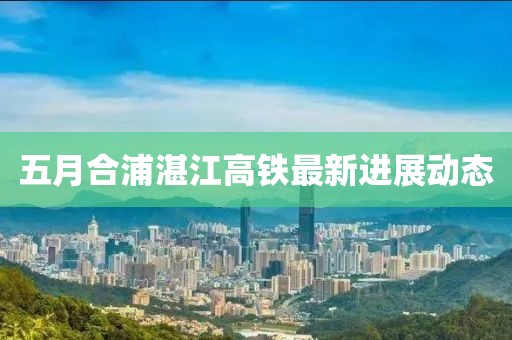 五月合浦湛江高鐵最新進展動態(tài)