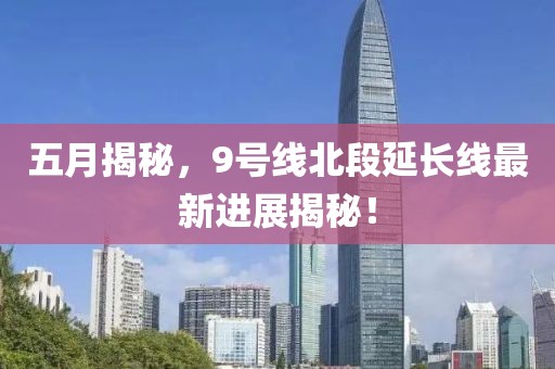 五月揭秘，9號線北段延長線最新進展揭秘！