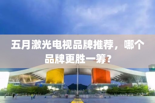 五月激光電視品牌推薦，哪個品牌更勝一籌？