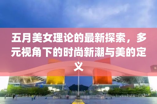五月美女理論的最新探索，多元視角下的時(shí)尚新潮與美的定義