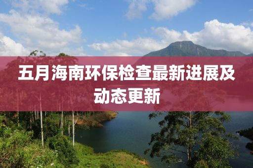 五月海南環(huán)保檢查最新進(jìn)展及動(dòng)態(tài)更新