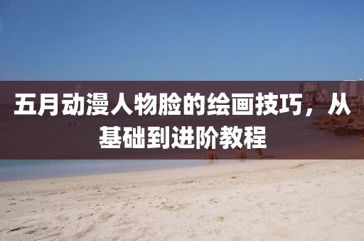 五月動漫人物臉的繪畫技巧，從基礎到進階教程