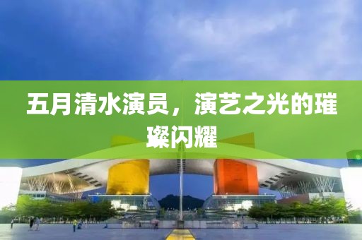 五月清水演員，演藝之光的璀璨閃耀