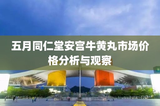 五月同仁堂安宮牛黃丸市場價格分析與觀察