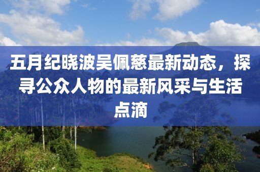五月紀(jì)曉波吳佩慈最新動(dòng)態(tài)，探尋公眾人物的最新風(fēng)采與生活點(diǎn)滴