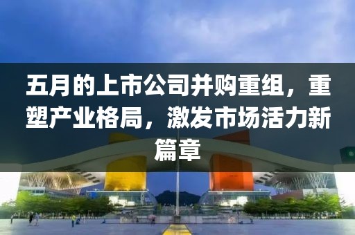 五月的上市公司并購重組，重塑產(chǎn)業(yè)格局，激發(fā)市場活力新篇章