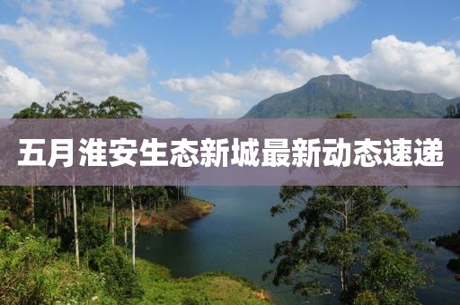 五月淮安生態(tài)新城最新動(dòng)態(tài)速遞