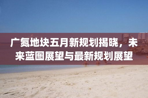 廣氮地塊五月新規(guī)劃揭曉，未來藍圖展望與最新規(guī)劃展望