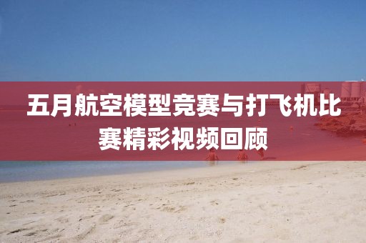 五月航空模型競賽與打飛機(jī)比賽精彩視頻回顧