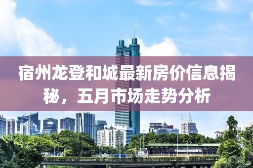 宿州龍登和城最新房價(jià)信息揭秘，五月市場走勢(shì)分析