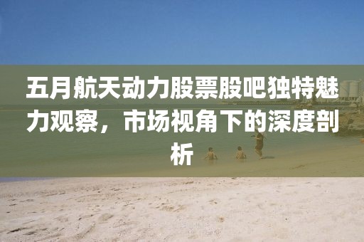 五月航天動(dòng)力股票股吧獨(dú)特魅力觀察，市場(chǎng)視角下的深度剖析