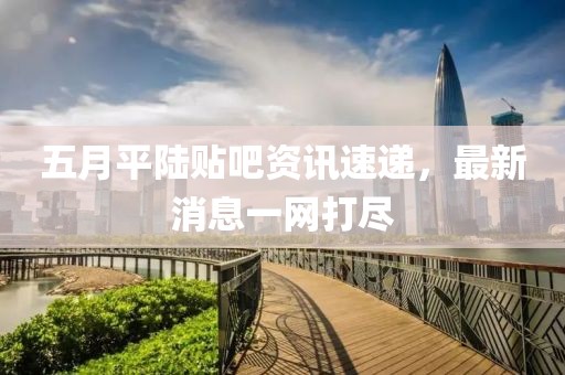 五月平陸貼吧資訊速遞，最新消息一網(wǎng)打盡