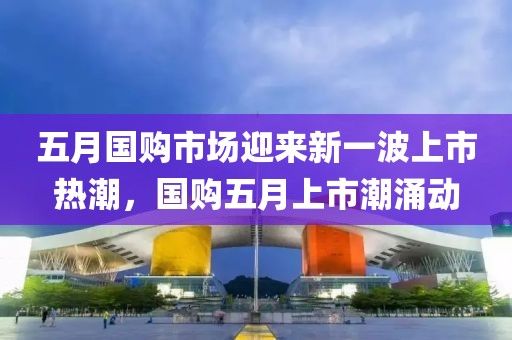 五月國(guó)購(gòu)市場(chǎng)迎來(lái)新一波上市熱潮，國(guó)購(gòu)五月上市潮涌動(dòng)