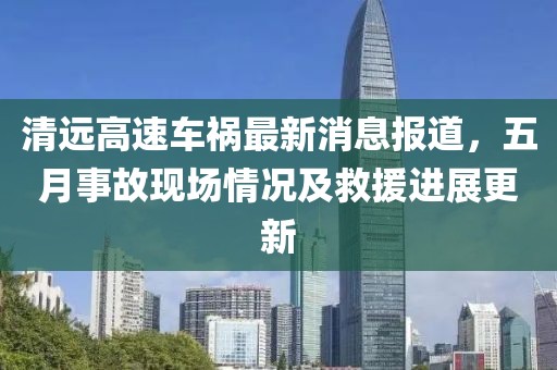 清遠(yuǎn)高速車禍最新消息報(bào)道，五月事故現(xiàn)場(chǎng)情況及救援進(jìn)展更新