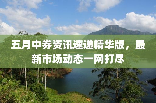 五月中券資訊速遞精華版，最新市場動態(tài)一網(wǎng)打盡