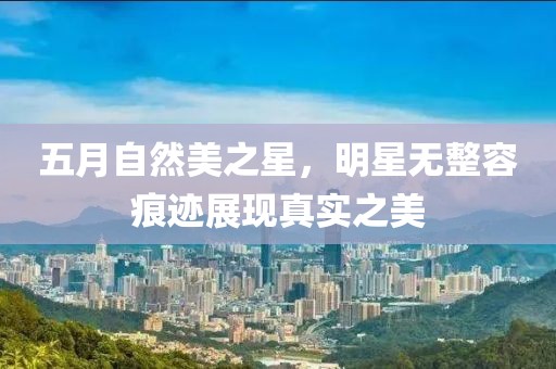 五月自然美之星，明星無整容痕跡展現(xiàn)真實之美