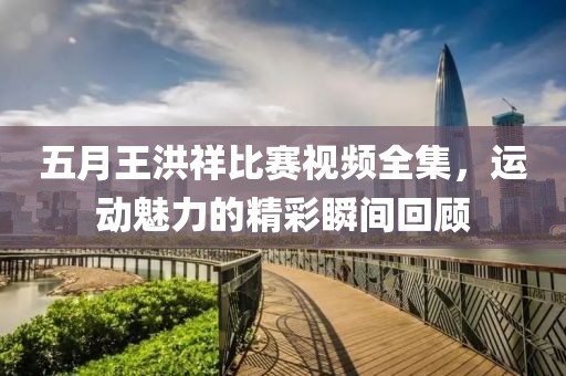 五月王洪祥比賽視頻全集，運(yùn)動(dòng)魅力的精彩瞬間回顧