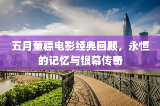 五月董驃電影經(jīng)典回顧，永恒的記憶與銀幕傳奇
