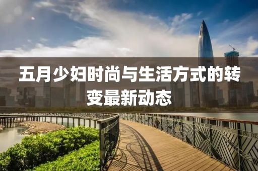 五月少婦時尚與生活方式的轉(zhuǎn)變最新動態(tài)