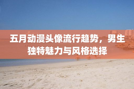 五月動(dòng)漫頭像流行趨勢，男生獨(dú)特魅力與風(fēng)格選擇