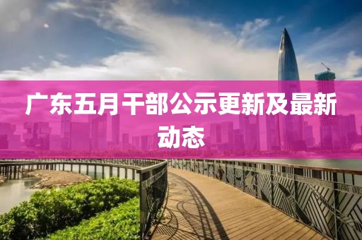 廣東五月干部公示更新及最新動態(tài)