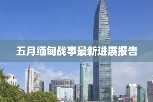 五月緬甸戰(zhàn)事最新進(jìn)展報(bào)告