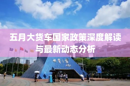 五月大貨車國家政策深度解讀與最新動態(tài)分析
