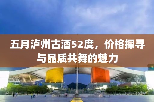 五月瀘州古酒52度，價格探尋與品質(zhì)共舞的魅力